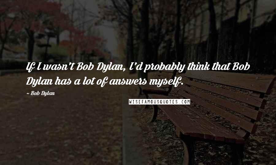 Bob Dylan Quotes: If I wasn't Bob Dylan, I'd probably think that Bob Dylan has a lot of answers myself.