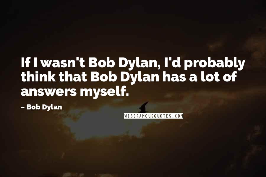 Bob Dylan Quotes: If I wasn't Bob Dylan, I'd probably think that Bob Dylan has a lot of answers myself.