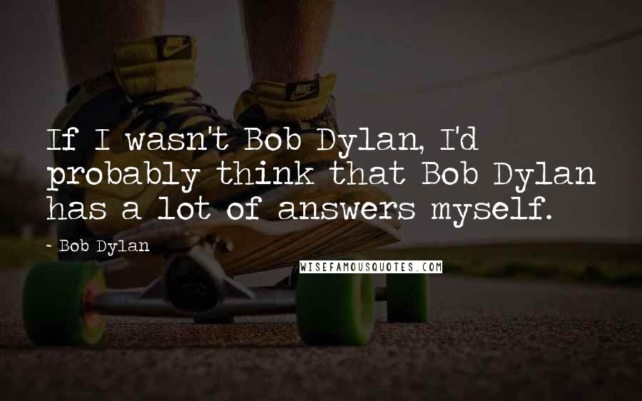 Bob Dylan Quotes: If I wasn't Bob Dylan, I'd probably think that Bob Dylan has a lot of answers myself.