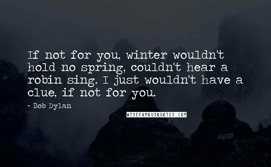 Bob Dylan Quotes: If not for you, winter wouldn't hold no spring, couldn't hear a robin sing. I just wouldn't have a clue, if not for you.