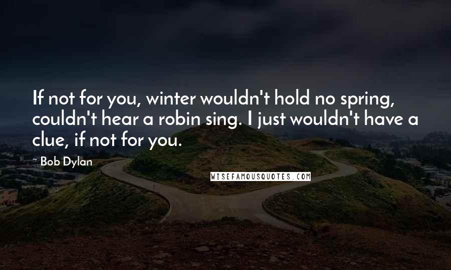 Bob Dylan Quotes: If not for you, winter wouldn't hold no spring, couldn't hear a robin sing. I just wouldn't have a clue, if not for you.
