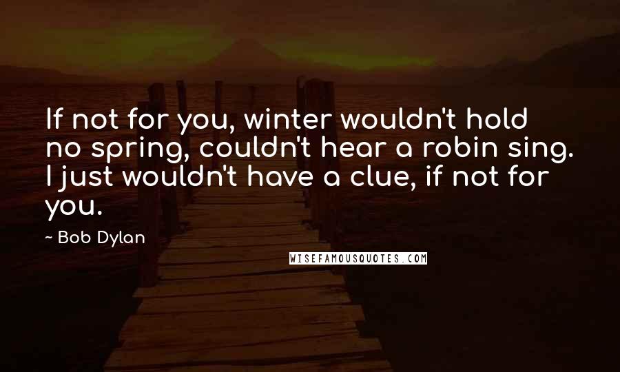Bob Dylan Quotes: If not for you, winter wouldn't hold no spring, couldn't hear a robin sing. I just wouldn't have a clue, if not for you.