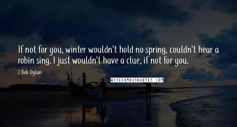 Bob Dylan Quotes: If not for you, winter wouldn't hold no spring, couldn't hear a robin sing. I just wouldn't have a clue, if not for you.