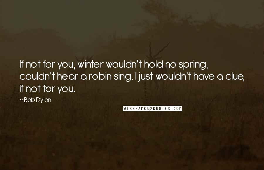 Bob Dylan Quotes: If not for you, winter wouldn't hold no spring, couldn't hear a robin sing. I just wouldn't have a clue, if not for you.