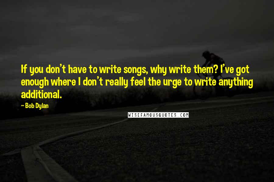 Bob Dylan Quotes: If you don't have to write songs, why write them? I've got enough where I don't really feel the urge to write anything additional.