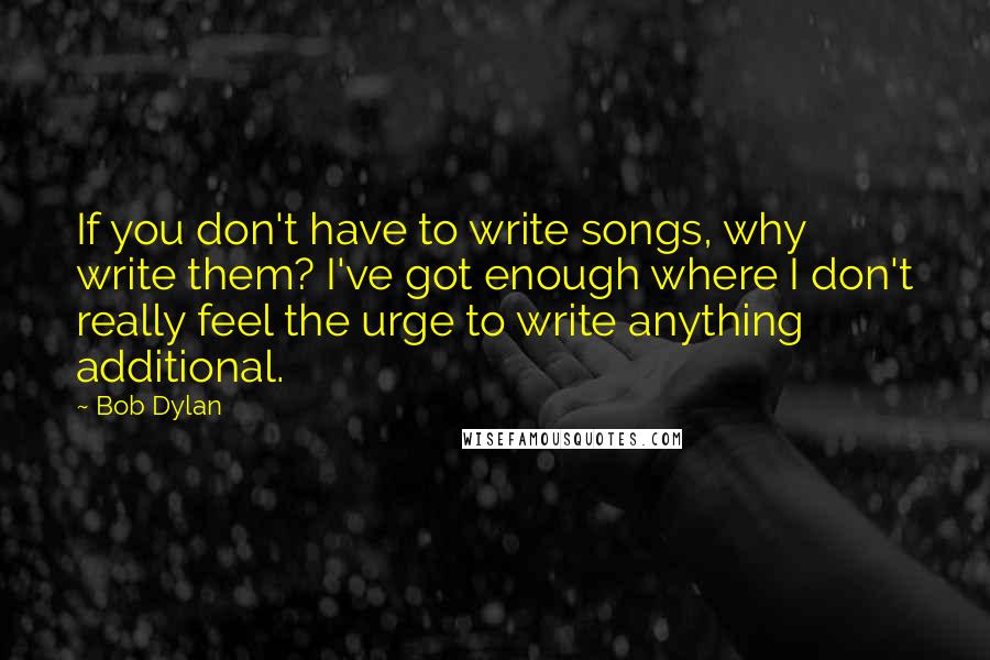 Bob Dylan Quotes: If you don't have to write songs, why write them? I've got enough where I don't really feel the urge to write anything additional.