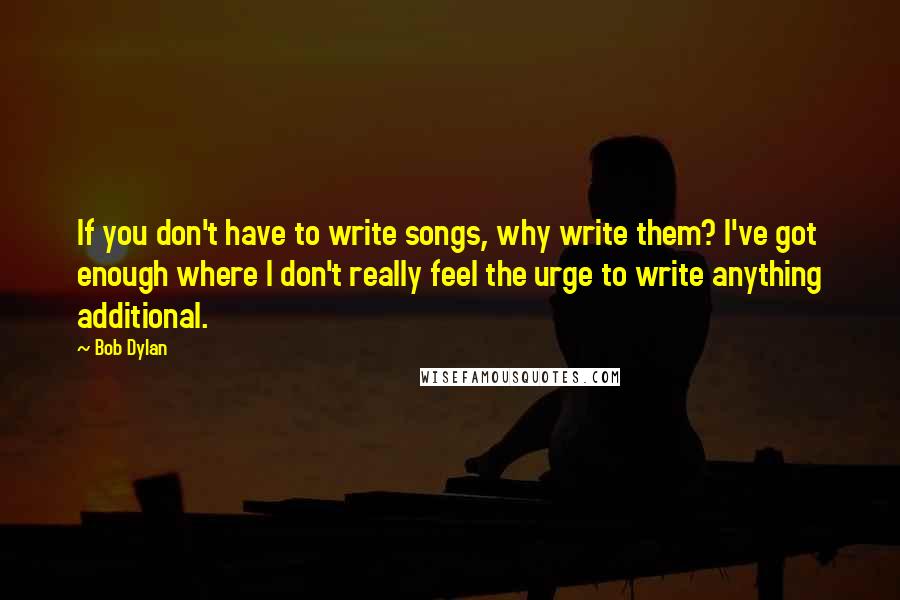 Bob Dylan Quotes: If you don't have to write songs, why write them? I've got enough where I don't really feel the urge to write anything additional.