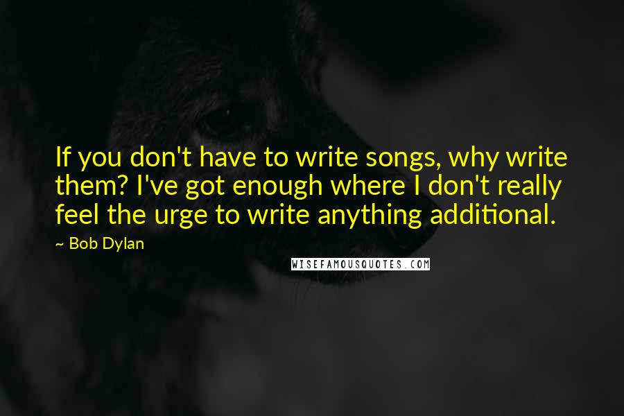 Bob Dylan Quotes: If you don't have to write songs, why write them? I've got enough where I don't really feel the urge to write anything additional.