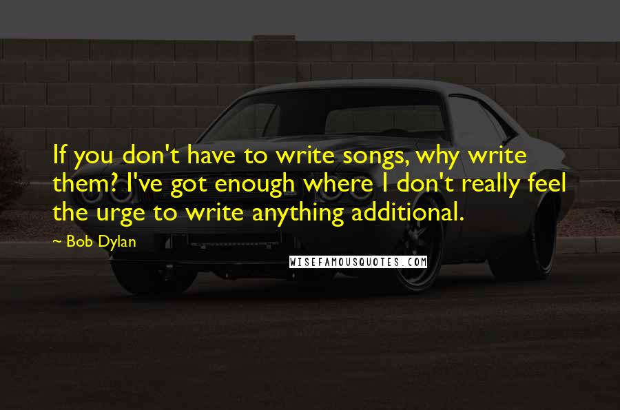 Bob Dylan Quotes: If you don't have to write songs, why write them? I've got enough where I don't really feel the urge to write anything additional.