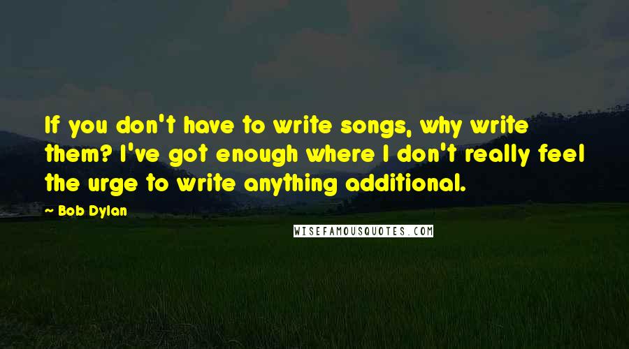 Bob Dylan Quotes: If you don't have to write songs, why write them? I've got enough where I don't really feel the urge to write anything additional.