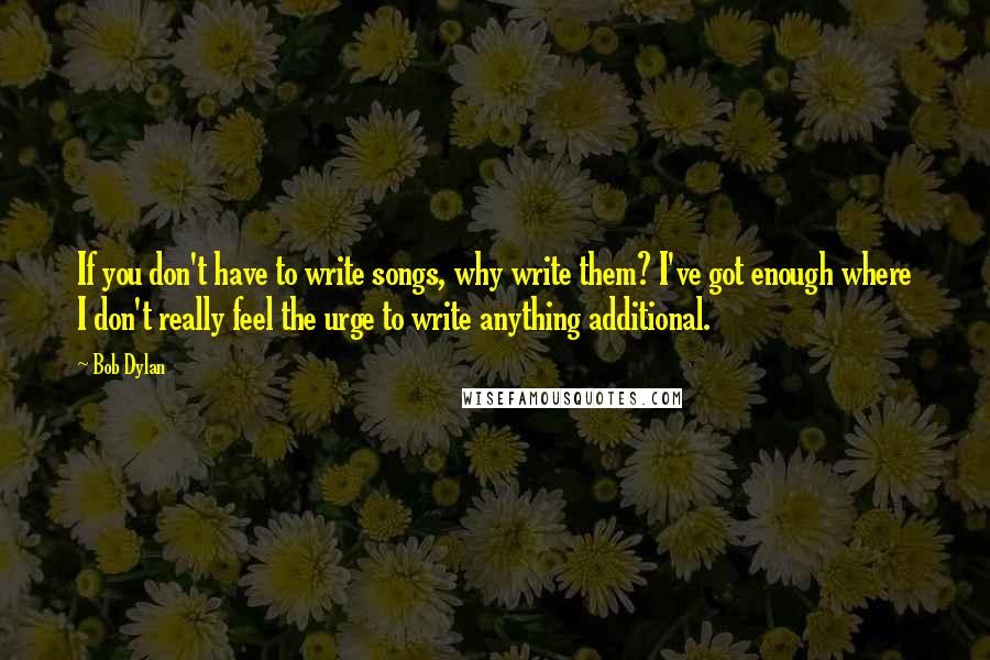 Bob Dylan Quotes: If you don't have to write songs, why write them? I've got enough where I don't really feel the urge to write anything additional.