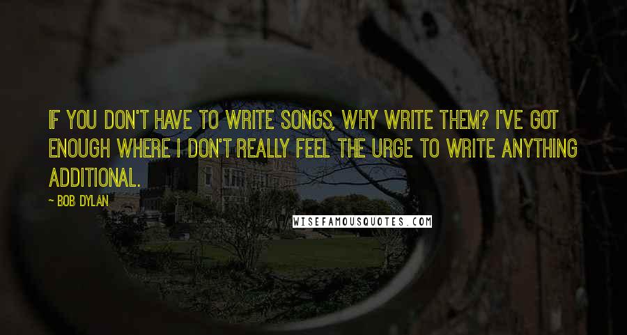 Bob Dylan Quotes: If you don't have to write songs, why write them? I've got enough where I don't really feel the urge to write anything additional.