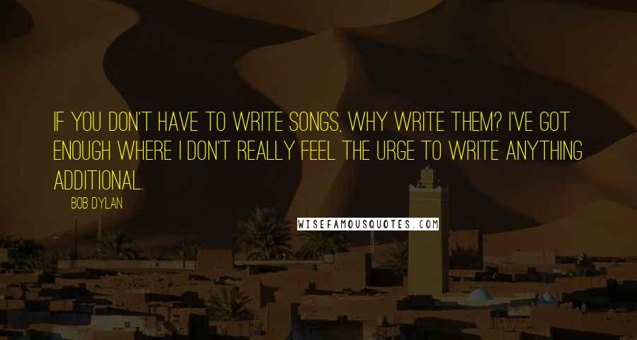 Bob Dylan Quotes: If you don't have to write songs, why write them? I've got enough where I don't really feel the urge to write anything additional.