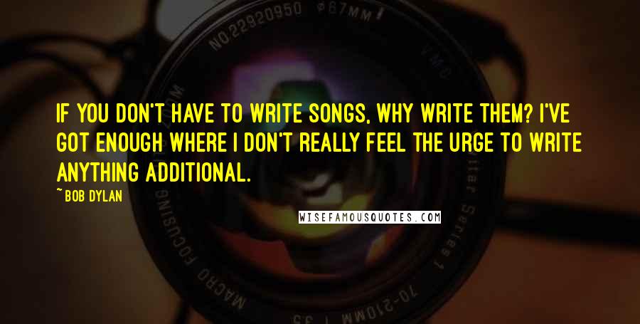 Bob Dylan Quotes: If you don't have to write songs, why write them? I've got enough where I don't really feel the urge to write anything additional.