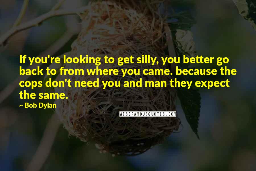 Bob Dylan Quotes: If you're looking to get silly, you better go back to from where you came. because the cops don't need you and man they expect the same.