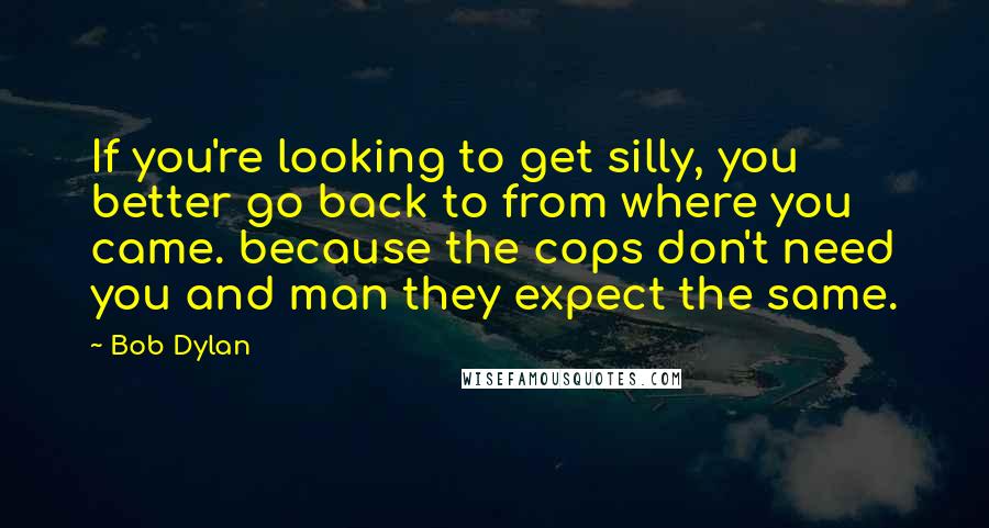 Bob Dylan Quotes: If you're looking to get silly, you better go back to from where you came. because the cops don't need you and man they expect the same.