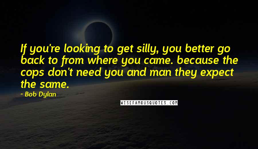 Bob Dylan Quotes: If you're looking to get silly, you better go back to from where you came. because the cops don't need you and man they expect the same.