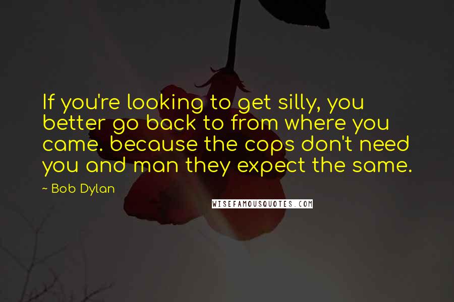 Bob Dylan Quotes: If you're looking to get silly, you better go back to from where you came. because the cops don't need you and man they expect the same.