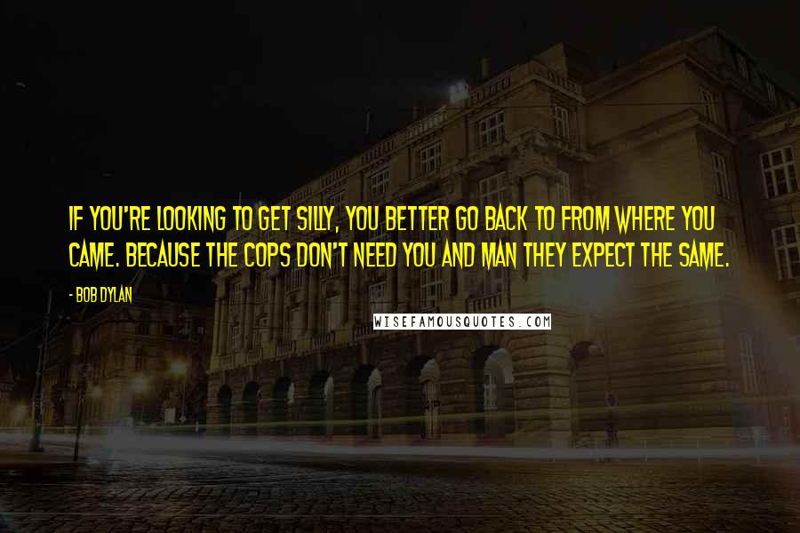 Bob Dylan Quotes: If you're looking to get silly, you better go back to from where you came. because the cops don't need you and man they expect the same.