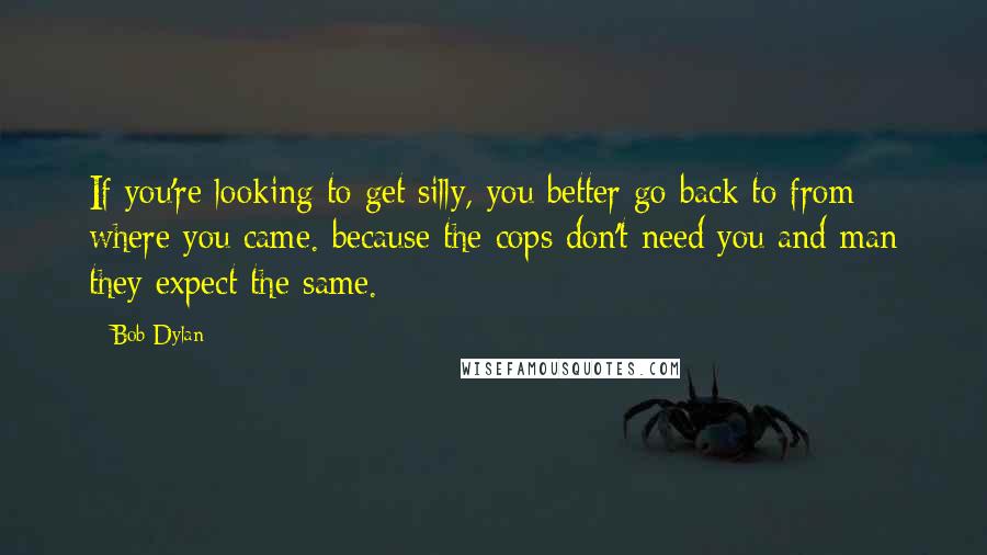 Bob Dylan Quotes: If you're looking to get silly, you better go back to from where you came. because the cops don't need you and man they expect the same.