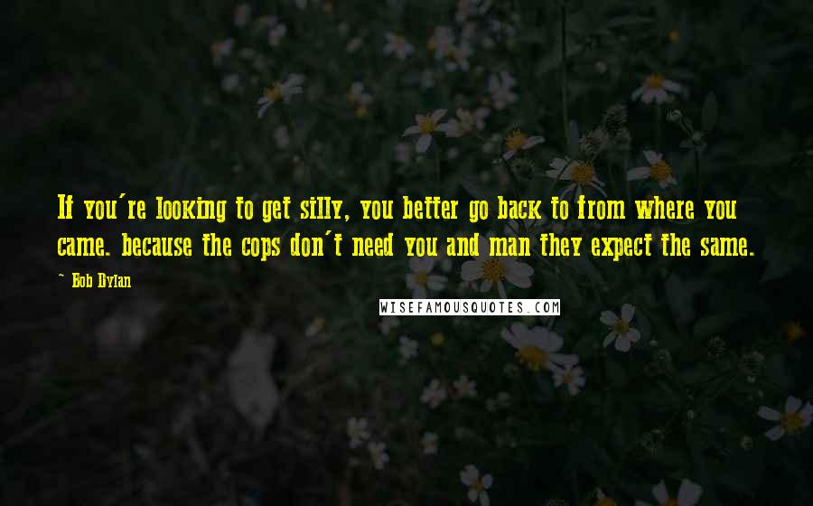 Bob Dylan Quotes: If you're looking to get silly, you better go back to from where you came. because the cops don't need you and man they expect the same.