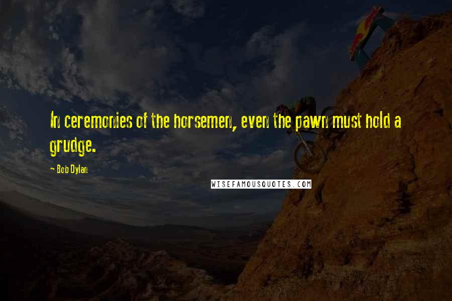 Bob Dylan Quotes: In ceremonies of the horsemen, even the pawn must hold a grudge.