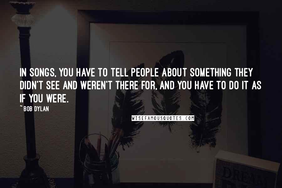 Bob Dylan Quotes: In songs, you have to tell people about something they didn't see and weren't there for, and you have to do it as if you were.