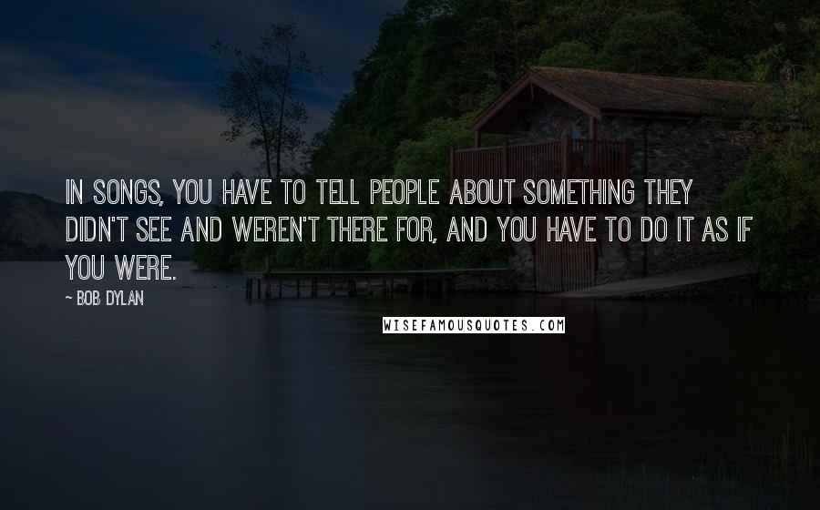 Bob Dylan Quotes: In songs, you have to tell people about something they didn't see and weren't there for, and you have to do it as if you were.