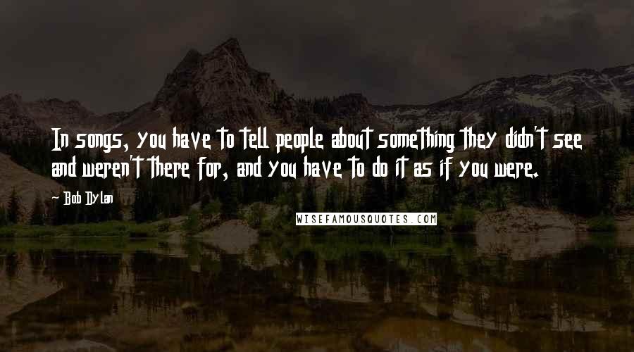 Bob Dylan Quotes: In songs, you have to tell people about something they didn't see and weren't there for, and you have to do it as if you were.