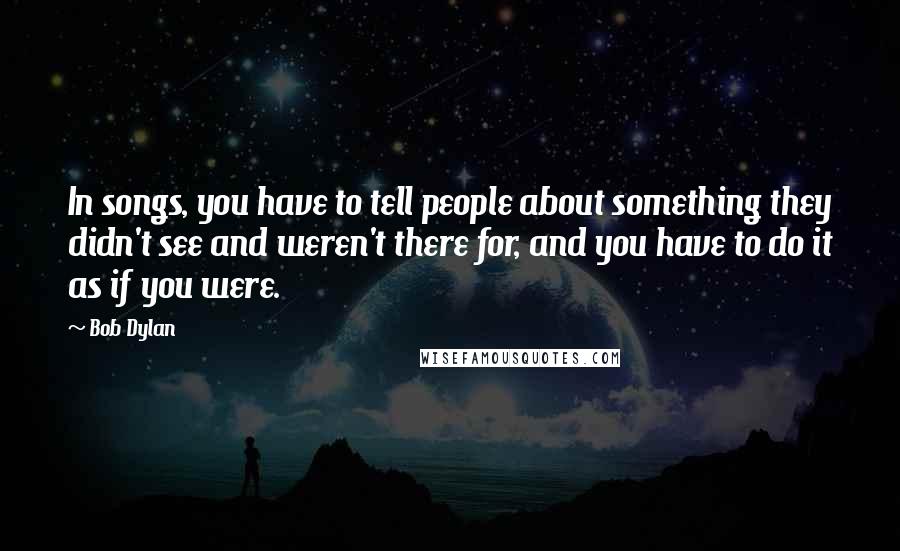 Bob Dylan Quotes: In songs, you have to tell people about something they didn't see and weren't there for, and you have to do it as if you were.