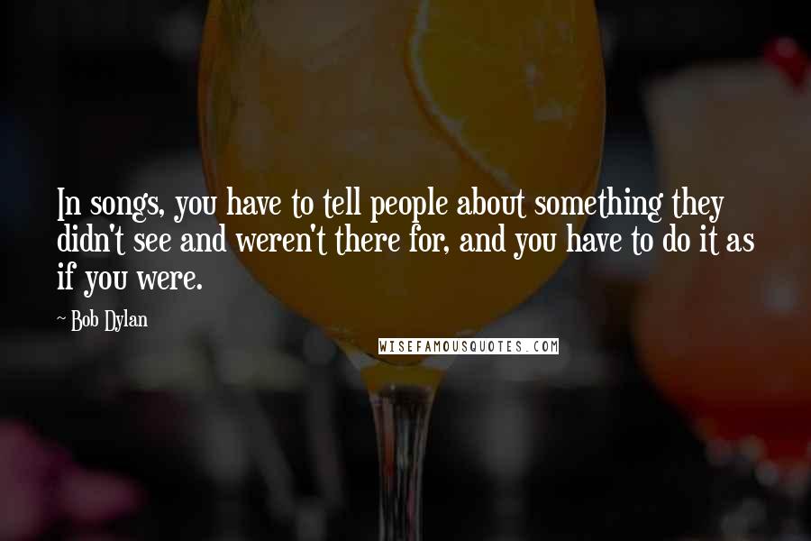 Bob Dylan Quotes: In songs, you have to tell people about something they didn't see and weren't there for, and you have to do it as if you were.