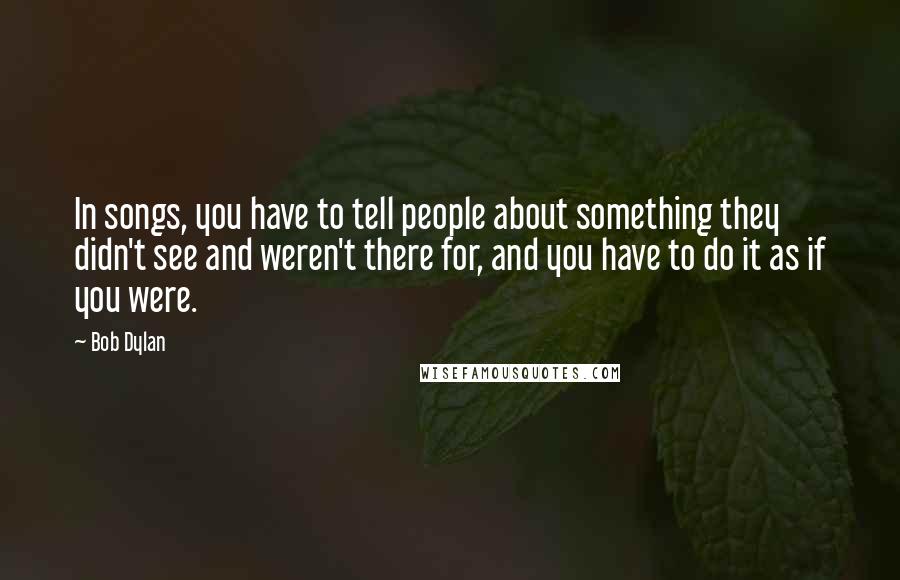 Bob Dylan Quotes: In songs, you have to tell people about something they didn't see and weren't there for, and you have to do it as if you were.
