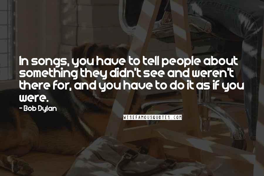 Bob Dylan Quotes: In songs, you have to tell people about something they didn't see and weren't there for, and you have to do it as if you were.