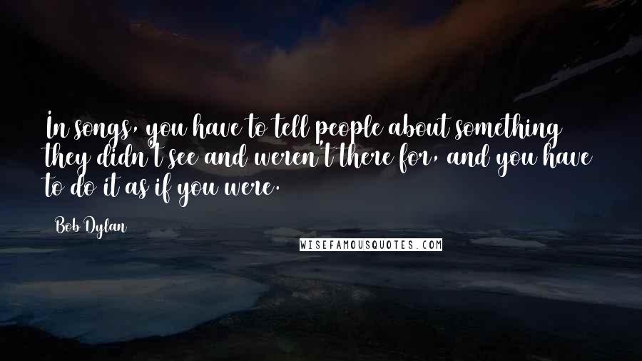 Bob Dylan Quotes: In songs, you have to tell people about something they didn't see and weren't there for, and you have to do it as if you were.