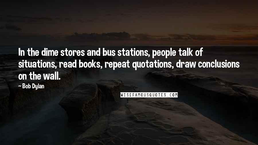 Bob Dylan Quotes: In the dime stores and bus stations, people talk of situations, read books, repeat quotations, draw conclusions on the wall.