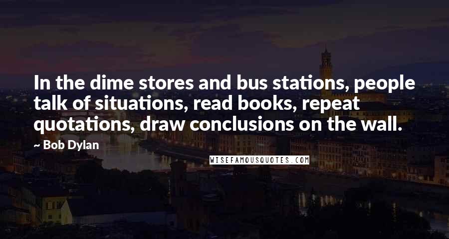 Bob Dylan Quotes: In the dime stores and bus stations, people talk of situations, read books, repeat quotations, draw conclusions on the wall.