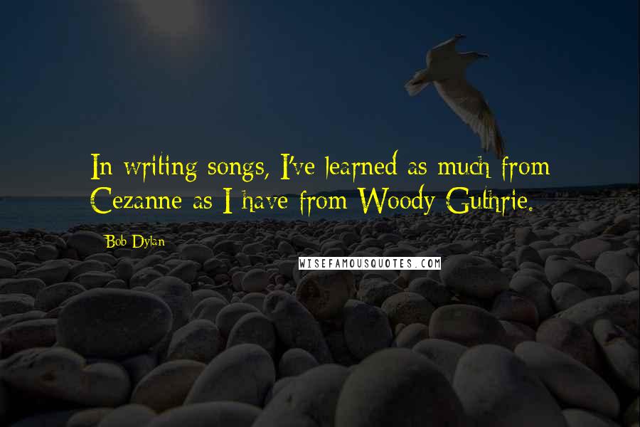 Bob Dylan Quotes: In writing songs, I've learned as much from Cezanne as I have from Woody Guthrie.
