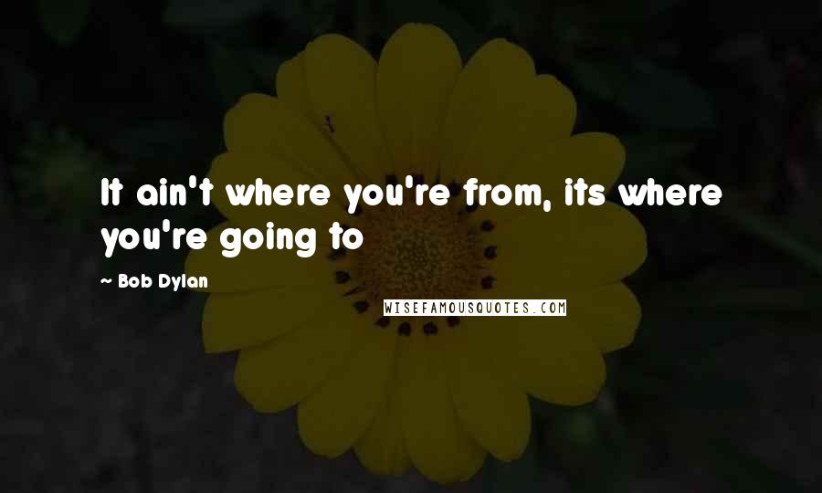 Bob Dylan Quotes: It ain't where you're from, its where you're going to