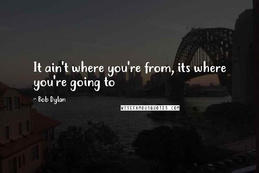 Bob Dylan Quotes: It ain't where you're from, its where you're going to