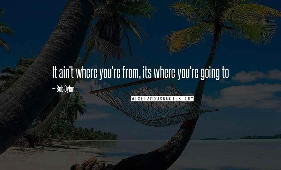 Bob Dylan Quotes: It ain't where you're from, its where you're going to