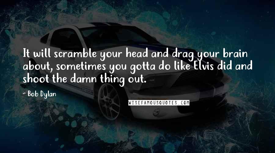 Bob Dylan Quotes: It will scramble your head and drag your brain about, sometimes you gotta do like Elvis did and shoot the damn thing out.