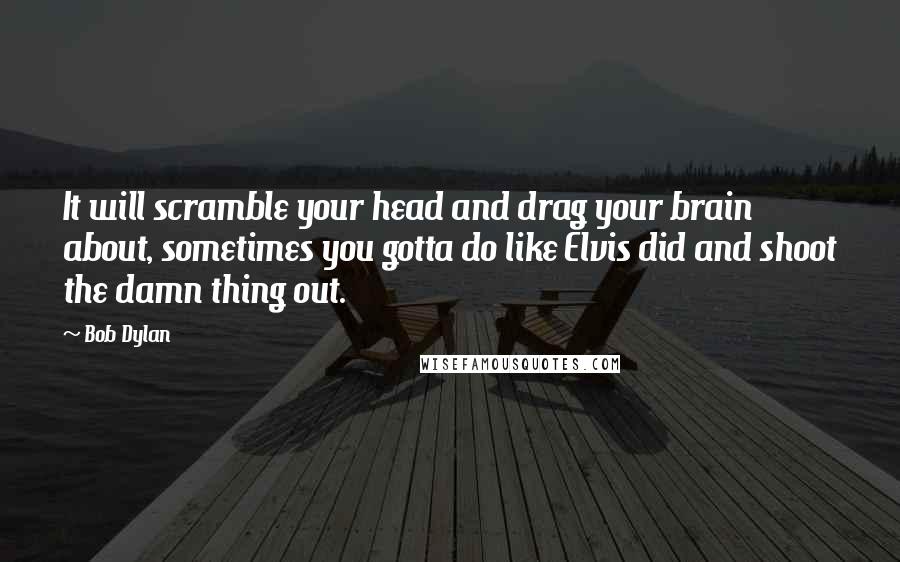 Bob Dylan Quotes: It will scramble your head and drag your brain about, sometimes you gotta do like Elvis did and shoot the damn thing out.