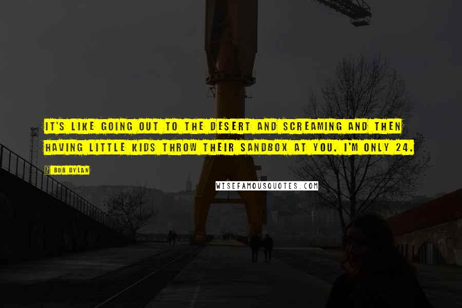 Bob Dylan Quotes: It's like going out to the desert and screaming and then having little kids throw their sandbox at you. I'm only 24.