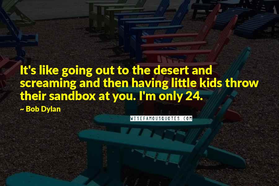 Bob Dylan Quotes: It's like going out to the desert and screaming and then having little kids throw their sandbox at you. I'm only 24.