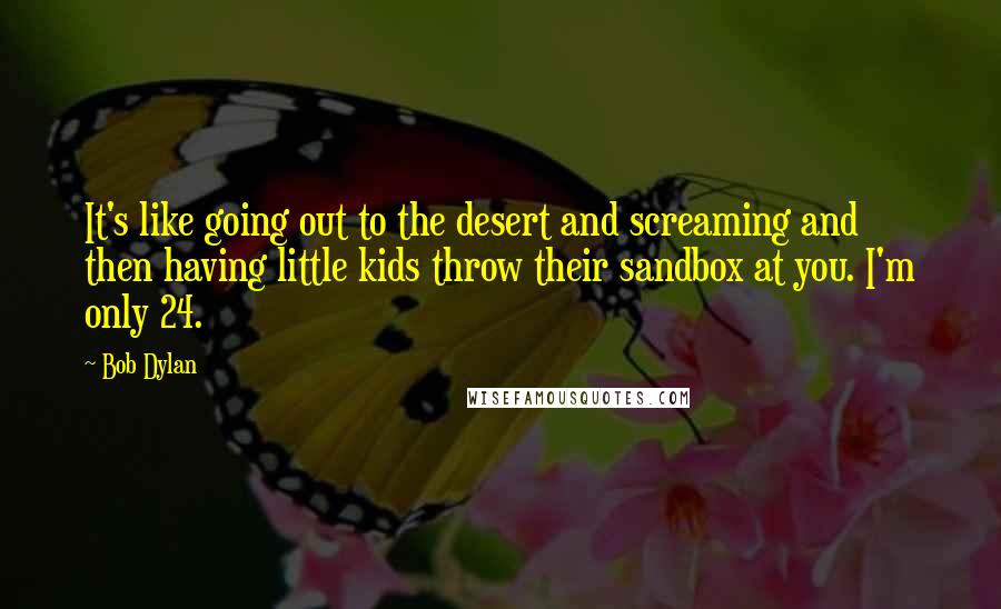 Bob Dylan Quotes: It's like going out to the desert and screaming and then having little kids throw their sandbox at you. I'm only 24.