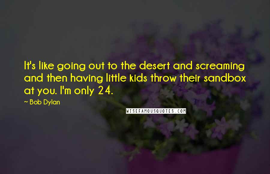Bob Dylan Quotes: It's like going out to the desert and screaming and then having little kids throw their sandbox at you. I'm only 24.