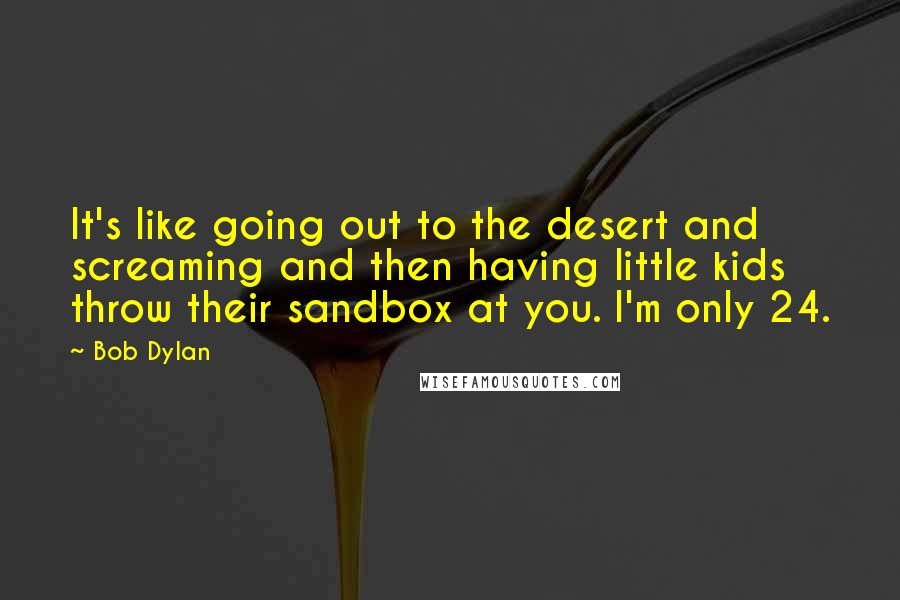 Bob Dylan Quotes: It's like going out to the desert and screaming and then having little kids throw their sandbox at you. I'm only 24.