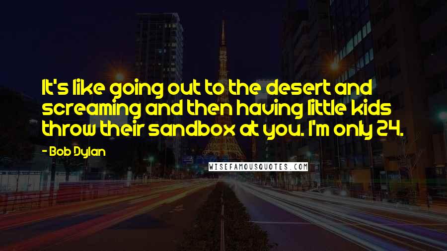 Bob Dylan Quotes: It's like going out to the desert and screaming and then having little kids throw their sandbox at you. I'm only 24.