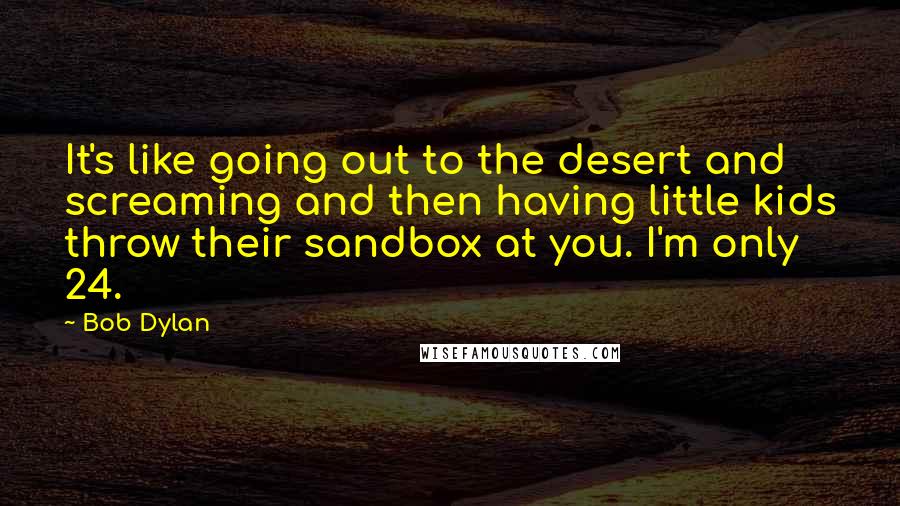 Bob Dylan Quotes: It's like going out to the desert and screaming and then having little kids throw their sandbox at you. I'm only 24.