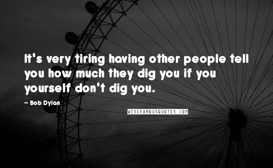 Bob Dylan Quotes: It's very tiring having other people tell you how much they dig you if you yourself don't dig you.